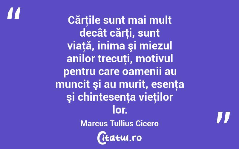 Cărţile sunt mai mult decât cărţi, sunt viaţă, inima şi miezul anilor trecuţi, motivul pentru care oamenii au muncit şi au murit, esenţa şi chintesenţa vieţilor lor. Marcus Tullius Cicero
