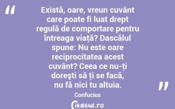 Există, oare, vreun cuvânt care poate fi luat drept regulă de comportare pentru întreaga viaţă? Dascălul spune: Nu este oare reciprocitatea acest cuvânt? Ceea ce nu-ţi doreşti să ţi se facă, nu fă nici tu altuia. Confucius...