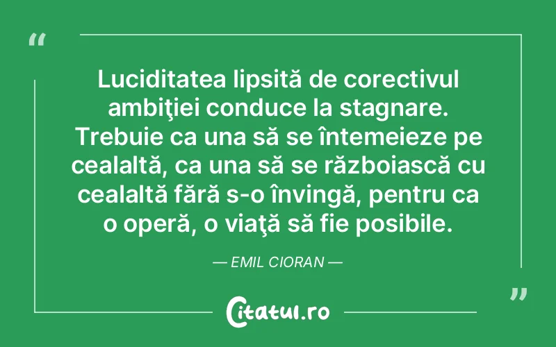 Luciditatea lipsită de corectivul ambiţiei conduce la stagnare. Trebuie ca una să se întemeieze pe cealaltă, ca una să se războiască cu cealaltă fără s-o învingă, pentru ca o operă, o viaţă să fie posibile. Emil Cioran