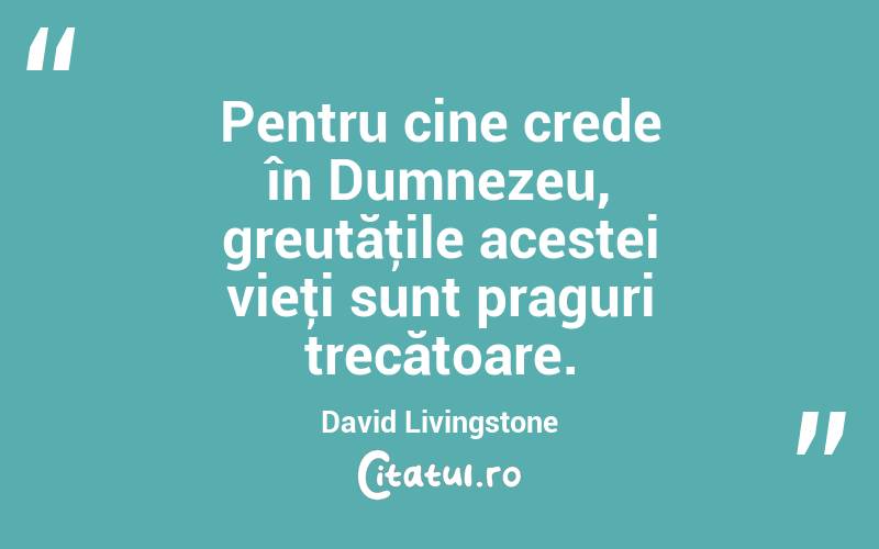 Pentru cine crede în Dumnezeu, greutăţile acestei vieţi sunt praguri trecătoare. David Livingstone