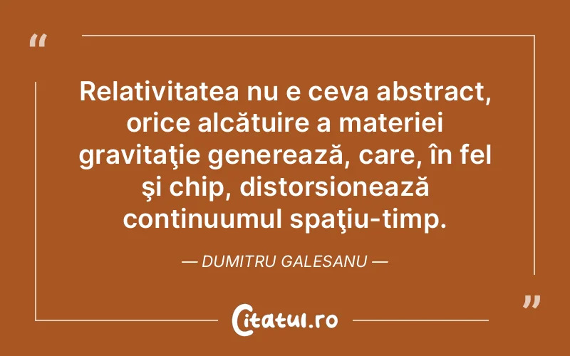 Relativitatea nu e ceva abstract, orice alcătuire a materiei gravitaţie generează, care, în fel şi chip, distorsionează continuumul spaţiu-timp. Dumitru Galesanu