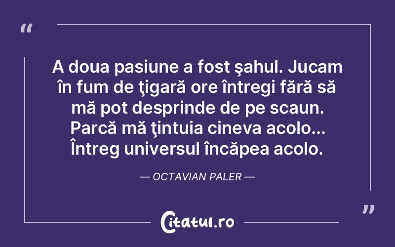 A doua pasiune a fost şahul. Jucam în fum de ţigară ore întregi fără să mă pot desprinde de pe scaun. Parcă mă ţintuia cineva acolo... Întreg universul încăpea acolo. Octavian Paler