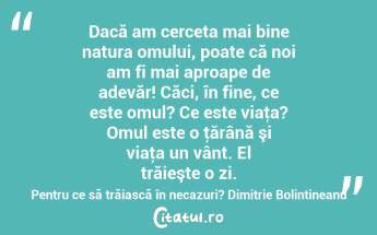 Dacă am cerceta mai bine natura omului, poate că noi am fi mai aproape de adevăr! Căci, în fine, ce este omul? Ce este viaţa? Omul este o ţărână şi viaţa un vânt. El trăieşte o zi. Pentru ce să trăiască în necazuri? Dimitrie Bolintineanu...