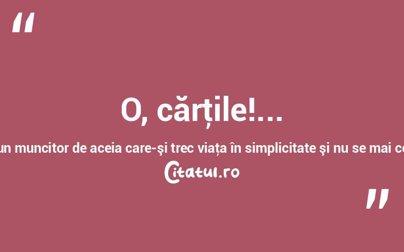 O, cărţile!... Iată începutul durerilor mele! Cum aş fi voit să fiu un muncitor de aceia care-şi trec viaţa în simplicitate şi nu se mai comunică cu cugetările altora! Dimitrie Bolintineanu
