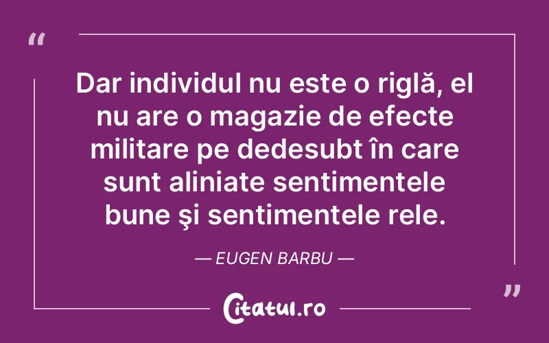 Dar individul nu este o riglă, el nu are o magazie de efecte militare pe dedesubt în care sunt aliniate sentimentele bune şi sentimentele rele. Eugen Barbu