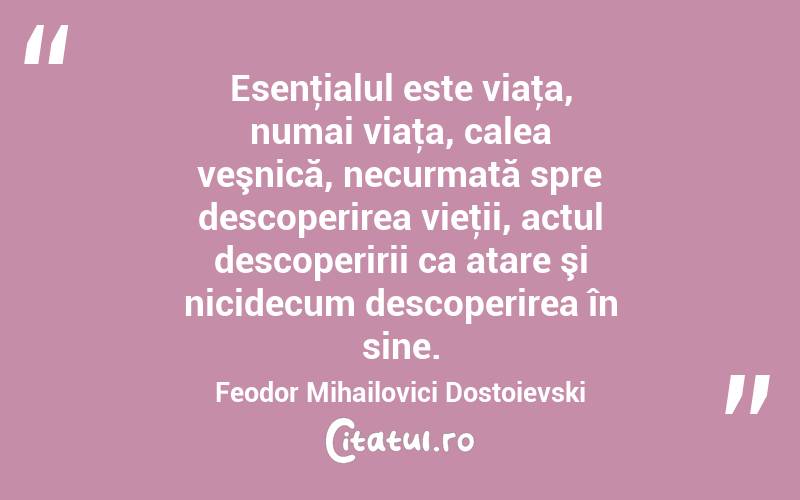 Esenţialul este viaţa, numai viaţa, calea veşnică, necurmată spre descoperirea vieţii, actul descoperirii ca atare şi nicidecum descoperirea în sine. Feodor Mihailovici Dostoievski
