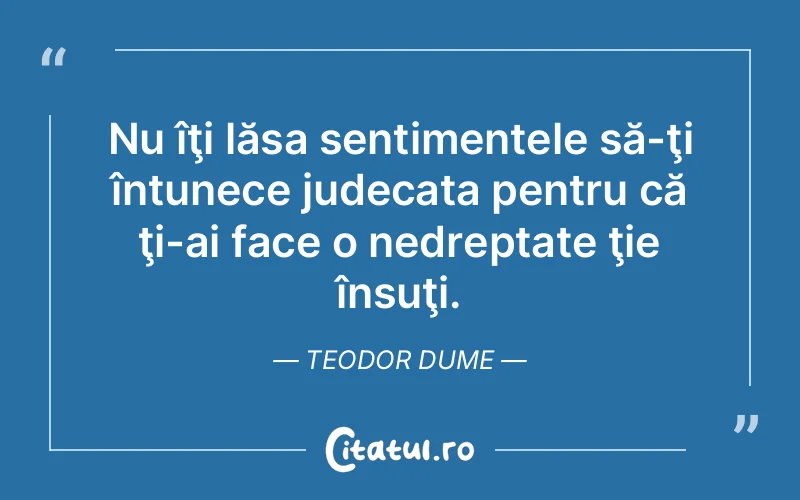 Nu îţi lăsa sentimentele să-ţi întunece judecata pentru că ţi-ai face o nedreptate ţie însuţi. Teodor Dume