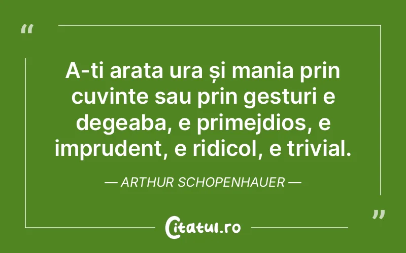 A-ți arata ura și mania prin cuvinte sau prin gesturi e degeaba, e primejdios, e imprudent, e ridicol, e trivial. Arthur Schopenhauer