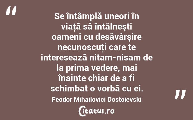 Se întâmplă uneori în viaţă să întâlneşti oameni cu desăvârşire necunoscuţi care te interesează nitam-nisam de la prima vedere, mai înainte chiar de a fi schimbat o vorbă cu ei. Feodor Mihailovici Dostoievski

