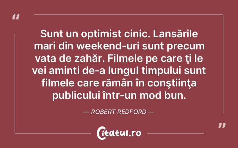 Sunt un optimist cinic. Lansările mari din weekend-uri sunt precum vata de zahăr. Filmele pe care ţi le vei aminti de-a lungul timpului sunt filmele care rămân în conştiinţa publicului într-un mod bun. Robert Redford