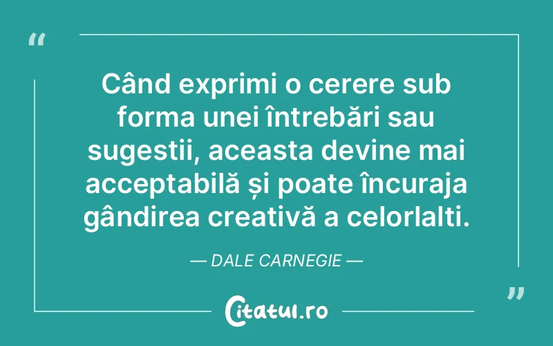 Când exprimi o cerere sub forma unei întrebări sau sugestii, aceasta devine mai acceptabilă și poate încuraja gândirea creativă a celorlalți. Dale Carnegie