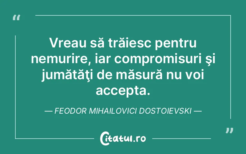 Vreau să trăiesc pentru nemurire, iar compromisuri şi jumătăţi de măsură nu voi accepta. Feodor Mihailovici Dostoievski