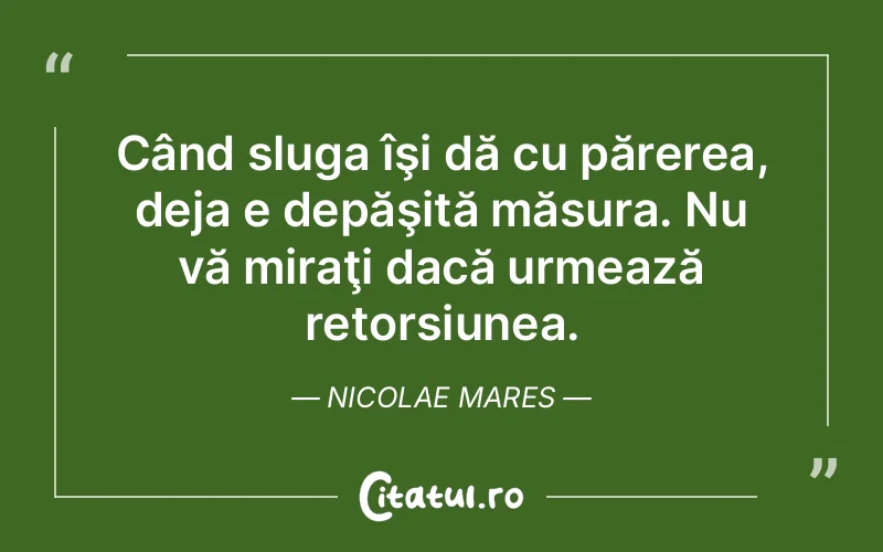 Când sluga îşi dă cu părerea, deja e depăşită măsura. Nu vă miraţi dacă urmează retorsiunea. Nicolae Mares