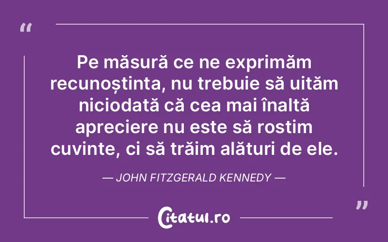 Pe măsură ce ne exprimăm recunoștința, nu trebuie să uităm niciodată că cea mai înaltă apreciere nu este să rostim cuvinte, ci să trăim alături de ele. John Fitzgerald Kennedy