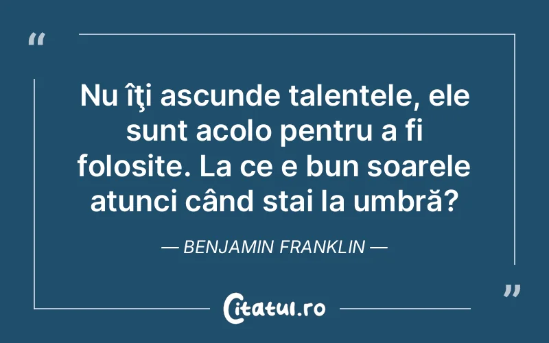Nu îţi ascunde talentele, ele sunt acolo pentru a fi folosite. La ce e bun soarele atunci când stai la umbră?	Benjamin Franklin