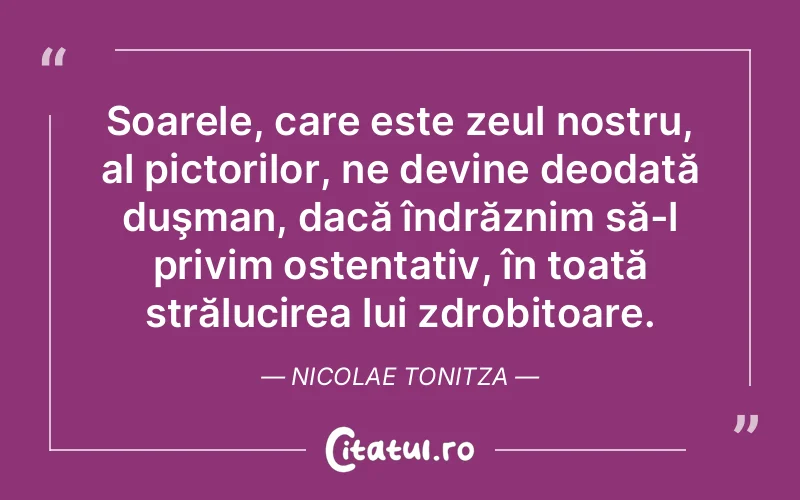 Soarele, care este zeul nostru, al pictorilor, ne devine deodată duşman, dacă îndrăznim să-l privim ostentativ, în toată strălucirea lui zdrobitoare. Nicolae Tonitza