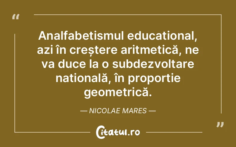 Analfabetismul educațional, azi în creștere aritmetică, ne va duce la o subdezvoltare națională, în proporție geometrică. Nicolae Mares