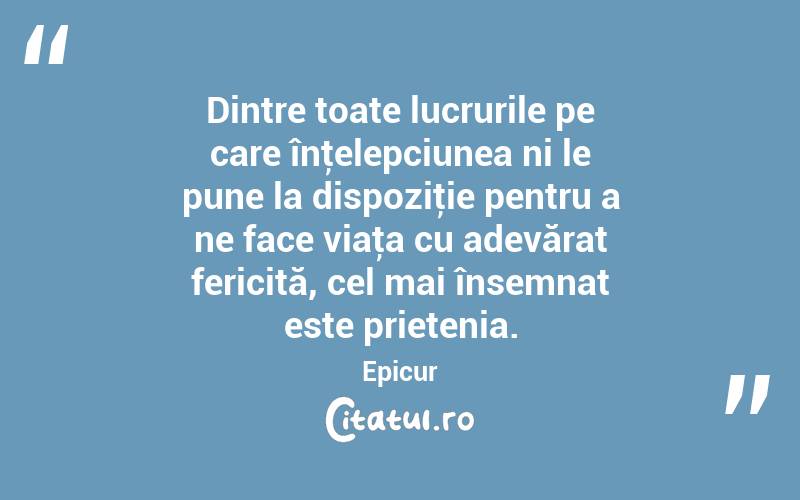 Dintre toate lucrurile pe care înţelepciunea ni le pune la dispoziţie pentru a ne face viaţa cu adevărat fericită, cel mai însemnat este prietenia. Epicur
