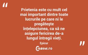 Prietenia este cu mult cel mai important dintre toate lucrurile pe care ni le pregăteşte înţelepciunea, ca să ne asigure fericirea de-a lungul întregii vieţi. Epicur...
