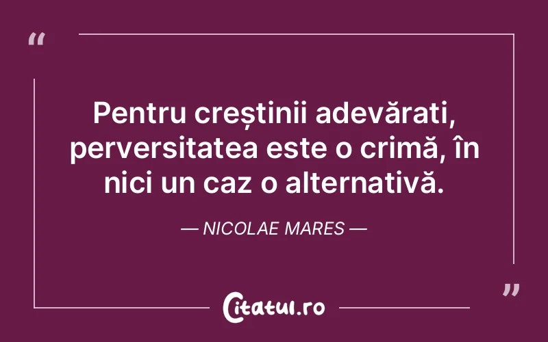 Pentru creștinii adevărați, perversitatea este o crimă, în nici un caz o alternativă. Nicolae Mares