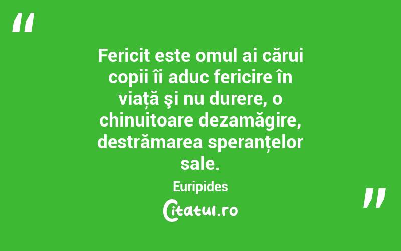 Fericit este omul ai cărui copii îi aduc fericire în viaţă şi nu durere, o chinuitoare dezamăgire, destrămarea speranţelor sale. Euripides