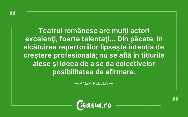 Teatrul românesc are mulţi actori excelenţi, foarte talentaţi... Din păcate, în alcătuirea repertoriilor lipseşte intenţia de creştere profesională; nu se află în titlurile alese şi ideea de a se da colectivelor posibilitatea de afirmare. Amza Pellea