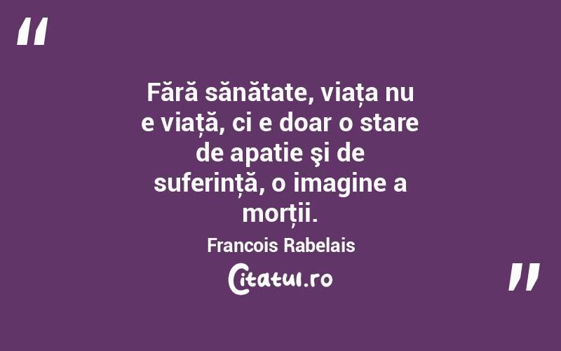 Fără sănătate, viaţa nu e viaţă, ci e doar o stare de apatie şi de suferinţă, o imagine a morţii. Francois Rabelais