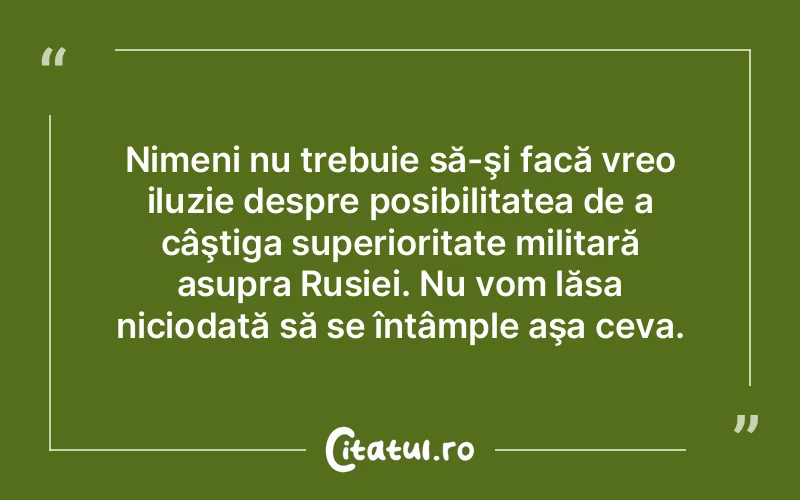 Nimeni nu trebuie să-şi facă vreo iluzie despre posibilitatea de a câştiga superioritate militară asupra Rusiei. Nu vom lăsa niciodată să se întâmple aşa ceva.