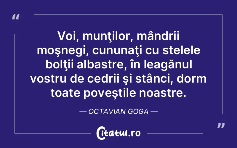 Voi, munţilor, mândrii moşnegi, cununaţi cu stelele bolţii albastre, în leagănul vostru de cedrii şi stânci, dorm toate poveştile noastre. Octavian Goga