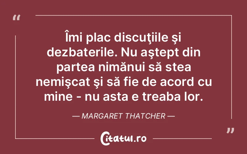 Îmi plac discuţiile şi dezbaterile. Nu aştept din partea nimănui să stea nemişcat şi să fie de acord cu mine - nu asta e treaba lor. Margaret Thatcher