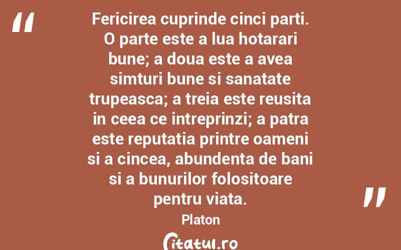 Fericirea cuprinde cinci parti. O parte este a lua hotarari bune; a doua este a avea simturi bune si sanatate trupeasca; a treia este reusita in ceea ce intreprinzi; a patra este reputatia printre oameni si a cincea, abundenta de bani si a bunurilor folositoare pentru viata.  Platon