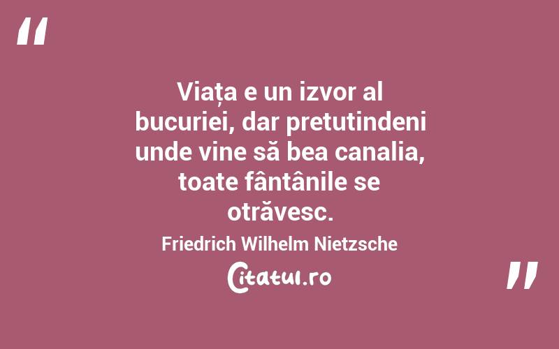 Viaţa e un izvor al bucuriei, dar pretutindeni unde vine să bea canalia, toate fântânile se otrăvesc. Friedrich Wilhelm Nietzsche

