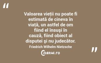 Valoarea vieţii nu poate fi estimată de cineva în viaţă, un astfel de om fiind el însuşi în cauză, fiind obiect al disputei şi nu judecător. Friedrich Wilhelm Nietzsche...