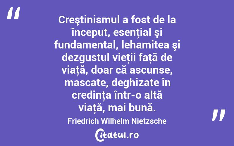 Creştinismul a fost de la început, esenţial şi fundamental, lehamitea şi dezgustul vieţii faţă de viaţă, doar că ascunse, mascate, deghizate în credinţa într-o altă viaţă, mai bună. Friedrich Wilhelm Nietzsche