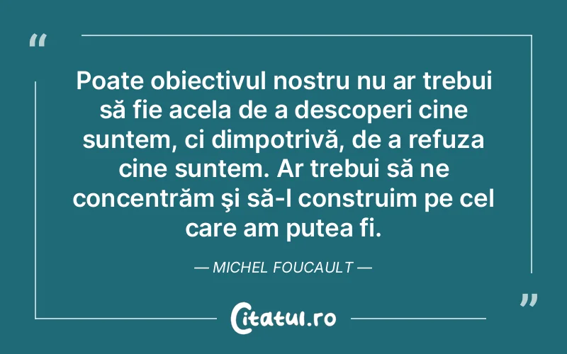 Poate obiectivul nostru nu ar trebui să fie acela de a descoperi cine suntem, ci dimpotrivă, de a refuza cine suntem. Ar trebui să ne concentrăm şi să-l construim pe cel care am putea fi. Michel Foucault