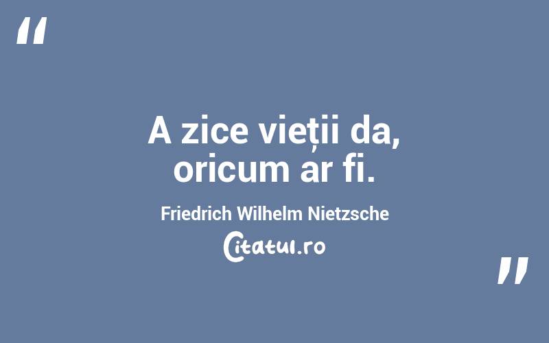 A zice vieţii da, oricum ar fi. Friedrich Wilhelm Nietzsche
