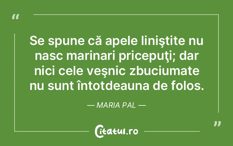 Se spune că apele liniştite nu nasc marinari pricepuţi; dar nici cele veşnic zbuciumate nu sunt întotdeauna de folos. Maria Pal