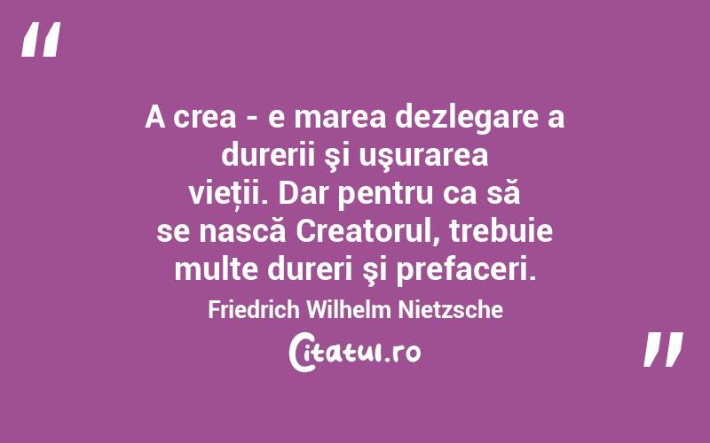 A crea - e marea dezlegare a durerii şi uşurarea vieţii. Dar pentru ca să se nască Creatorul, trebuie multe dureri şi prefaceri. Friedrich Wilhelm Nietzsche