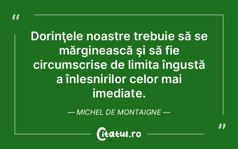 Dorinţele noastre trebuie să se mărginească şi să fie circumscrise de limita îngustă a înlesnirilor celor mai imediate. Michel de Montaigne