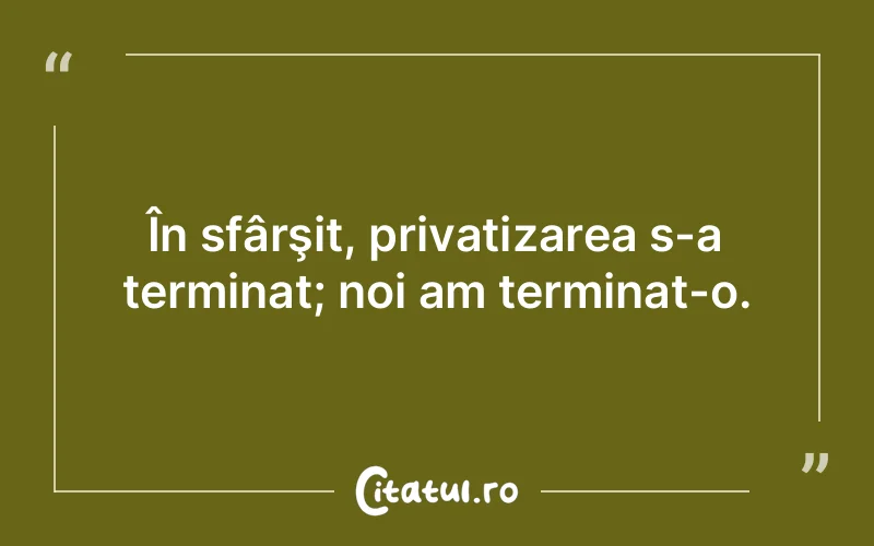În sfârşit, privatizarea s-a terminat; noi am terminat-o.