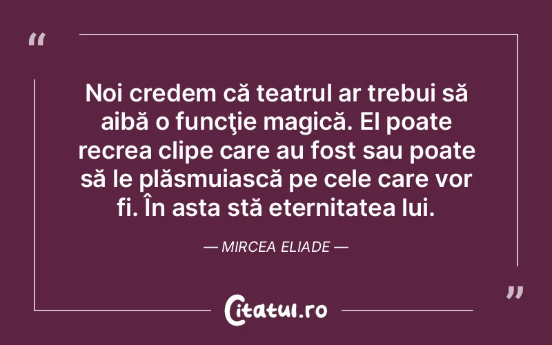 Noi credem că teatrul ar trebui să aibă o funcţie magică. El poate recrea clipe care au fost sau poate să le plăsmuiască pe cele care vor fi. În asta stă eternitatea lui. Mircea Eliade