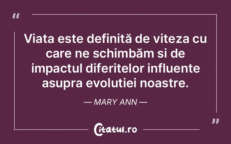 Viața este definită de viteza cu care ne schimbăm și de impactul diferitelor influențe asupra evoluției noastre. Mary Ann