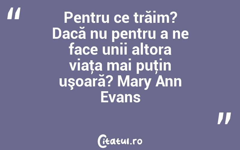 Pentru ce trăim? Dacă nu pentru a ne face unii altora viaţa mai puţin uşoară? Mary Ann Evans
