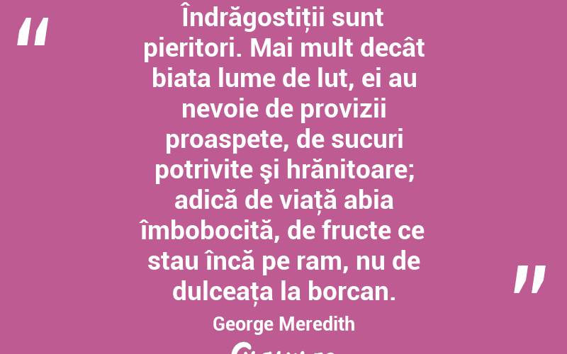Îndrăgostiţii sunt pieritori. Mai mult decât biata lume de lut, ei au nevoie de provizii proaspete, de sucuri potrivite şi hrănitoare; adică de viaţă abia îmbobocită, de fructe ce stau încă pe ram, nu de dulceaţa la borcan. George Meredith