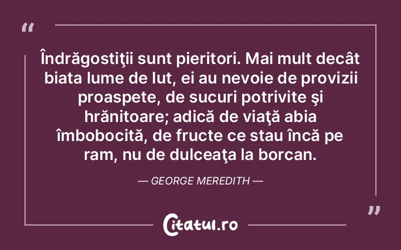 Îndrăgostiţii sunt pieritori. Mai mult decât biata lume de lut, ei au nevoie de provizii proaspete, de sucuri potrivite şi hrănitoare; adică de viaţă abia îmbobocită, de fructe ce stau încă pe ram, nu de dulceaţa la borcan. George Meredith
