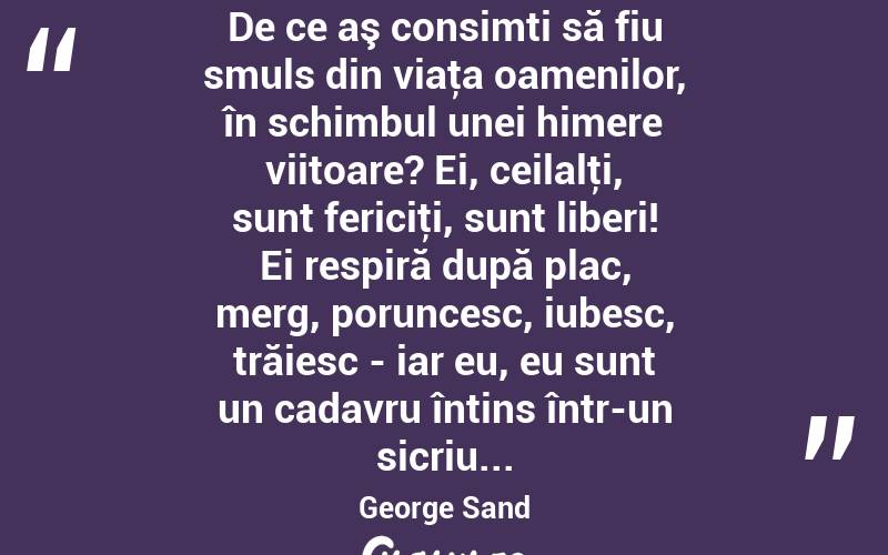 De ce aş consimti să fiu smuls din viaţa oamenilor, în schimbul unei himere viitoare? Ei, ceilalţi, sunt fericiţi, sunt liberi! Ei respiră după plac, merg, poruncesc, iubesc, trăiesc - iar eu, eu sunt un cadavru întins într-un sicriu... George Sand
