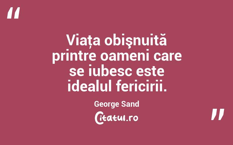 Viaţa obişnuită printre oameni care se iubesc este idealul fericirii. George Sand
