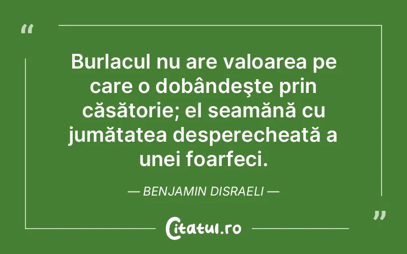 Burlacul nu are valoarea pe care o dobândeşte prin căsătorie; el seamănă cu jumătatea desperecheată a unei foarfeci. Benjamin Disraeli