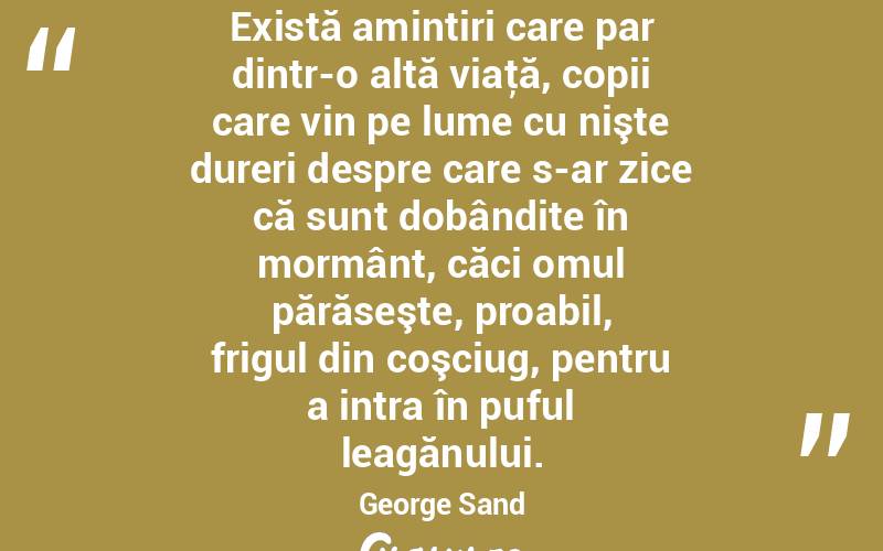 Există amintiri care par dintr-o altă viaţă, copii care vin pe lume cu nişte dureri despre care s-ar zice că sunt dobândite în mormânt, căci omul părăseşte, proabil, frigul din coşciug, pentru a intra în puful leagănului. George Sand