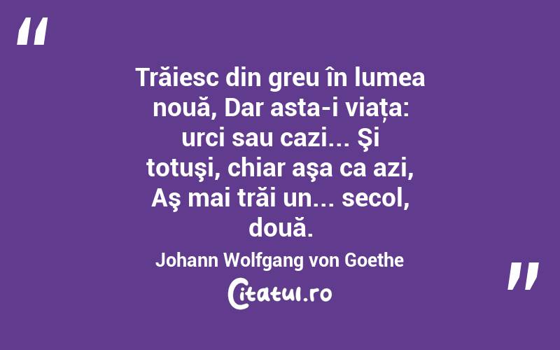 Trăiesc din greu în lumea nouă, Dar asta-i viaţa: urci sau cazi... Şi totuşi, chiar aşa ca azi, Aş mai trăi un... secol, două. Johann Wolfgang von Goethe
